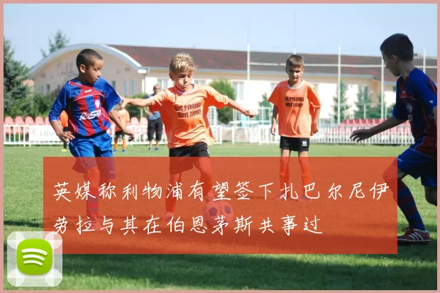 英媒称利物浦有望签下扎巴尔尼伊劳拉与其在伯恩茅斯共事过