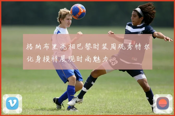 格纳布里亮相巴黎时装周观秀特尔化身模特展现时尚魅力