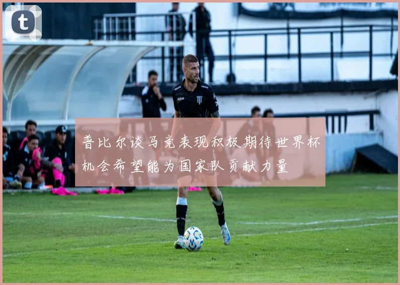 普比尔谈马竞表现积极期待世界杯机会希望能为国家队贡献力量