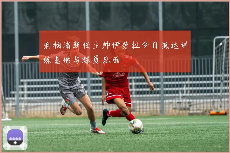 利物浦新任主帅伊劳拉今日抵达训练基地与球员见面