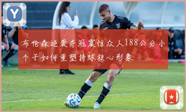 布伦森逆袭夺冠震惊众人188公分小个子如何重塑持球核心形象
