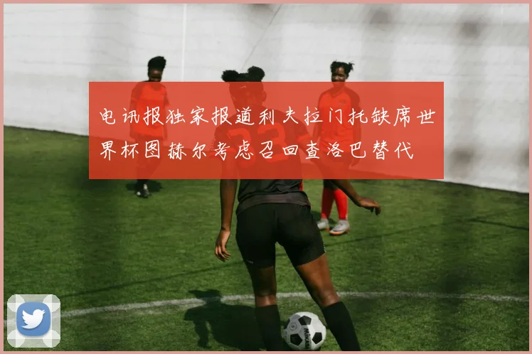 电讯报独家报道利夫拉门托缺席世界杯图赫尔考虑召回查洛巴替代