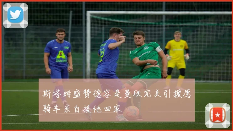 斯塔姆盛赞德容是曼联完美引援愿骑车亲自接他回家