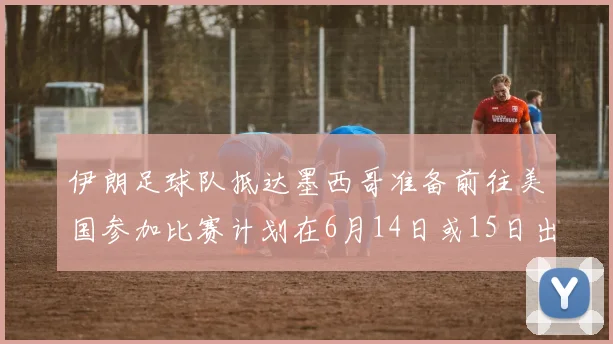 伊朗足球队抵达墨西哥准备前往美国参加比赛计划在6月14日或15日出发