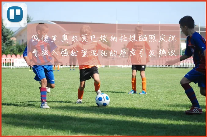佩德里奥尔莫巴埃纳社媒晒照庆祝晋级八强甜蜜混乱的序章引发热议