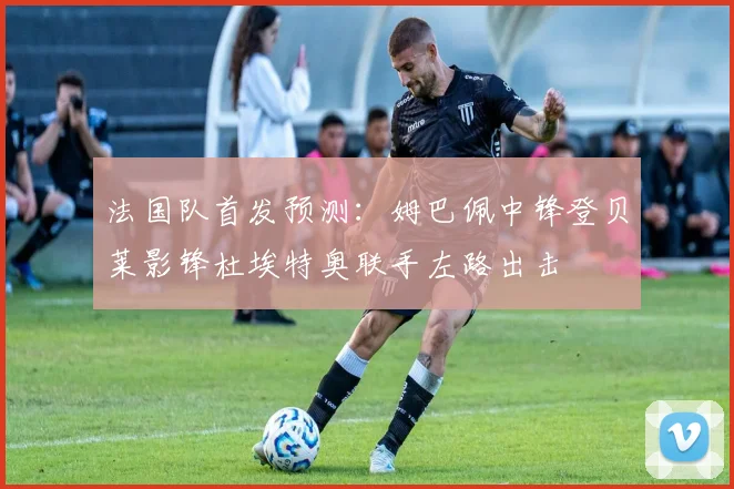 法国队首发预测：姆巴佩中锋登贝莱影锋杜埃特奥联手左路出击